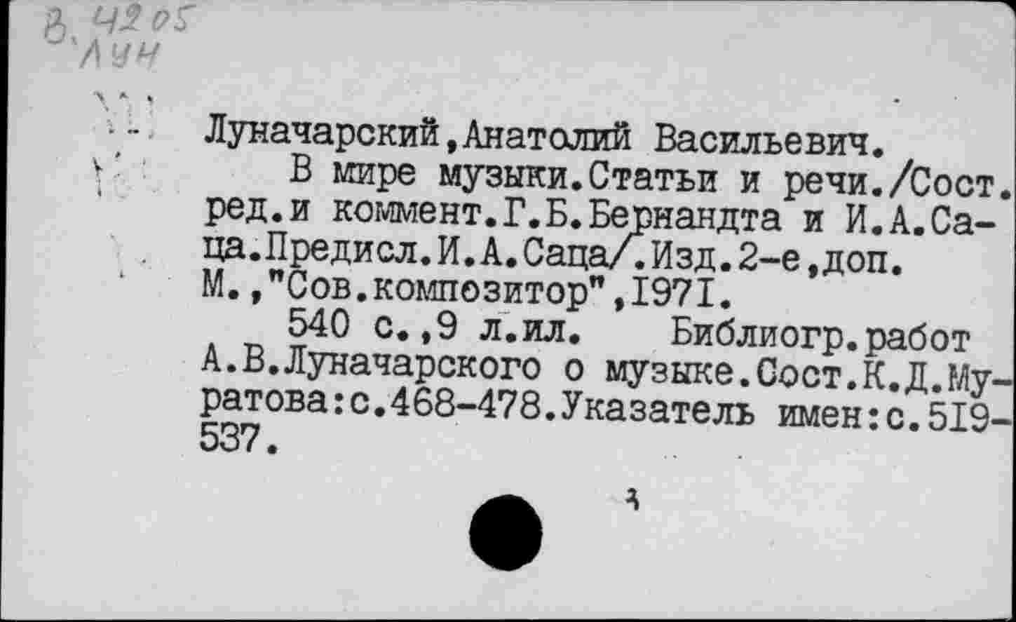 ﻿Луначарский,Анатолий Васильевич.
В мире музыки.Статьи и речи./Сост ред.и коммент.Г.Б.Вейнандта и И.А.Са-ца.Предисл.И.А.Саца/.Изд.2-е,доп.
М.,"Сов.композитор",1971.
540 с.,9 л.ил. Библиогр.работ А.В.Луначарского о музыке.Сост.К.Д.Му ратова:с.468-478.Указатель имен:с.519 537.